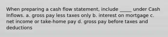 When preparing a cash flow statement, include _____ under Cash Inflows. a. gross pay less taxes only b. interest on mortgage c. net income or take-home pay d. gross pay before taxes and deductions