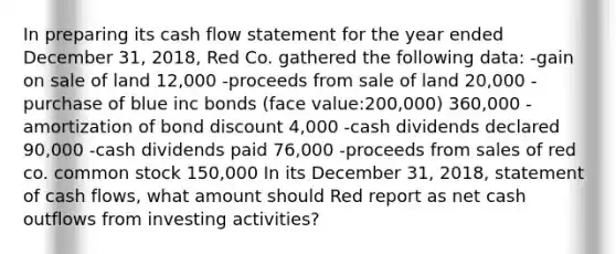 In preparing its cash flow statement for the year ended December 31, 2018, Red Co. gathered the following data: -gain on sale of land 12,000 -proceeds from sale of land 20,000 -purchase of blue inc bonds (face value:200,000) 360,000 -amortization of bond discount 4,000 -cash dividends declared 90,000 -cash dividends paid 76,000 -proceeds from sales of red co. common stock 150,000 In its December 31, 2018, statement of cash flows, what amount should Red report as net cash outflows from investing activities?