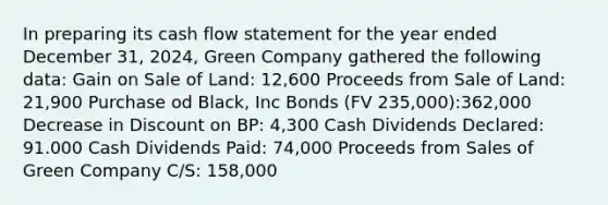 In preparing its cash flow statement for the year ended December 31, 2024, Green Company gathered the following data: Gain on Sale of Land: 12,600 Proceeds from Sale of Land: 21,900 Purchase od Black, Inc Bonds (FV 235,000):362,000 Decrease in Discount on BP: 4,300 Cash Dividends Declared: 91.000 Cash Dividends Paid: 74,000 Proceeds from Sales of Green Company C/S: 158,000