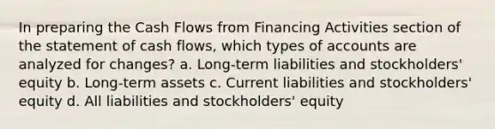 In preparing the Cash Flows from Financing Activities section of the statement of cash flows, which types of accounts are analyzed for changes? a. Long-term liabilities and stockholders' equity b. Long-term assets c. Current liabilities and stockholders' equity d. All liabilities and stockholders' equity