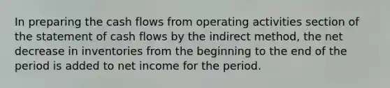 In preparing the cash flows from operating activities section of the statement of cash flows by the indirect method, the net decrease in inventories from the beginning to the end of the period is added to net income for the period.