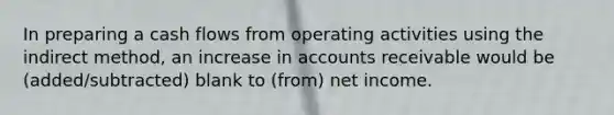 In preparing a cash flows from operating activities using the indirect method, an increase in accounts receivable would be (added/subtracted) blank to (from) net income.