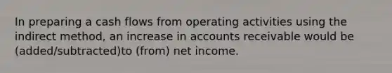 In preparing a cash flows from operating activities using the indirect method, an increase in accounts receivable would be (added/subtracted)to (from) net income.