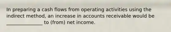 In preparing a cash flows from operating activities using the indirect method, an increase in accounts receivable would be _______________ to (from) net income.