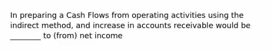 In preparing a Cash Flows from operating activities using the indirect method, and increase in accounts receivable would be ________ to (from) net income