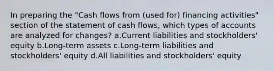 In preparing the "Cash flows from (used for) financing activities" section of the statement of cash flows, which types of accounts are analyzed for changes? a.Current liabilities and stockholders' equity b.Long-term assets c.Long-term liabilities and stockholders' equity d.All liabilities and stockholders' equity