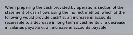 When preparing the cash provided by operations section of the statement of cash flows using the indirect method, which of the following would provide cash? a. an increase in accounts receivable b. a decrease in long-term investments c. a decrease in salaries payable d. an increase in accounts payable