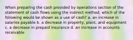 When preparing the cash provided by operations section of the statement of cash flows using the indirect method, which of the following would be shown as a use of cash? a. an increase in salaries payable b. a decrease in property, plant, and equipment c. a decrease in prepaid insurance d. an increase in accounts receivable