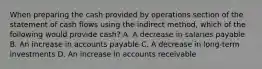 When preparing the cash provided by operations section of the statement of cash flows using the indirect method, which of the following would provide cash? A. A decrease in salaries payable B. An increase in accounts payable C. A decrease in long-term investments D. An increase in accounts receivable