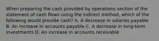 When preparing the cash provided by operations section of the statement of cash flows using the indirect method, which of the following would provide cash? A. A decrease in salaries payable B. An increase in accounts payable C. A decrease in long-term investments D. An increase in accounts receivable