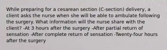 While preparing for a cesarean section (C-section) delivery, a client asks the nurse when she will be able to ambulate following the surgery. What information will the nurse share with the client? -At 3 hours after the surgery -After partial return of sensation -After complete return of sensation -Twenty-four hours after the surgery