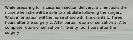 While preparing for a cesarean section delivery, a client asks the nurse when she will be able to ambulate following the surgery. What information will the nurse share with the client? 1. Three hours after the surgery 2. After partial return of sensation 3. After complete return of sensation 4. Twenty-four hours after the surgery