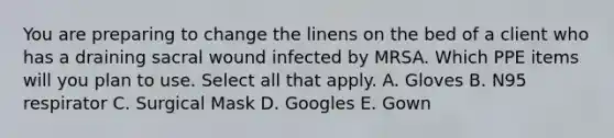 You are preparing to change the linens on the bed of a client who has a draining sacral wound infected by MRSA. Which PPE items will you plan to use. Select all that apply. A. Gloves B. N95 respirator C. Surgical Mask D. Googles E. Gown