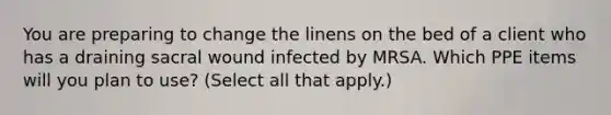 You are preparing to change the linens on the bed of a client who has a draining sacral wound infected by MRSA. Which PPE items will you plan to use? (Select all that apply.)