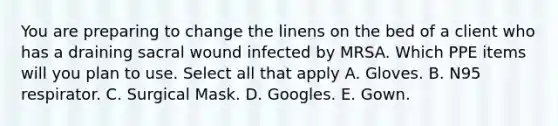 You are preparing to change the linens on the bed of a client who has a draining sacral wound infected by MRSA. Which PPE items will you plan to use. Select all that apply A. Gloves. B. N95 respirator. C. Surgical Mask. D. Googles. E. Gown.