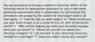 You are preparing to change a patient's dressing. Which of the following would be appropriate questions for you to ask when gathering assessment data in preparation for performing this procedure and preparing the patient for discharge? (select all that apply). a. "How far did you walk today?" b. "What would you say your level of pain is on a scale of 0 to 10, with 10 being the worst?" c. "Who will be helping you with your dressing changes when you go home?" d. "What can you tell me about your dressing changes?" e. "Let me look at your dressing; have you noticed any drainage?" f. "Have you been having any nausea?"