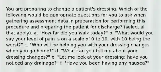 You are preparing to change a patient's dressing. Which of the following would be appropriate questions for you to ask when gathering assessment data in preparation for performing this procedure and preparing the patient for discharge? (select all that apply). a. "How far did you walk today?" b. "What would you say your level of pain is on a scale of 0 to 10, with 10 being the worst?" c. "Who will be helping you with your dressing changes when you go home?" d. "What can you tell me about your dressing changes?" e. "Let me look at your dressing; have you noticed any drainage?" f. "Have you been having any nausea?"