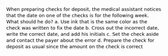 When preparing checks for deposit, the medical assistant notices that the date on one of the checks is for the following week. What should he do? a. Use ink that is the same color as the check was written to fix the date b. Cross out the incorrect date, write the correct date, and add his initials c. Set the check aside and contact the payer about the error d. Prepare the check for deposit as usual since the amount on the check is correct