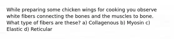 While preparing some chicken wings for cooking you observe white fibers connecting the bones and the muscles to bone. What type of fibers are these? a) Collagenous b) Myosin c) Elastic d) Reticular