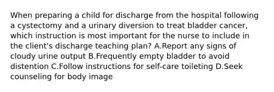 When preparing a child for discharge from the hospital following a cystectomy and a urinary diversion to treat bladder cancer, which instruction is most important for the nurse to include in the client's discharge teaching plan? A.Report any signs of cloudy urine output B.Frequently empty bladder to avoid distention C.Follow instructions for self-care toileting D.Seek counseling for body image