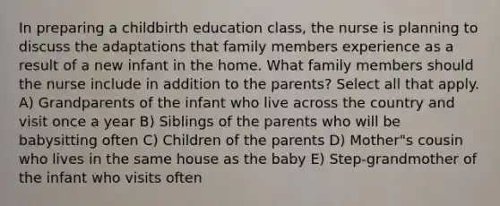 In preparing a childbirth education class, the nurse is planning to discuss the adaptations that family members experience as a result of a new infant in the home. What family members should the nurse include in addition to the parents? Select all that apply. A) Grandparents of the infant who live across the country and visit once a year B) Siblings of the parents who will be babysitting often C) Children of the parents D) Mother"s cousin who lives in the same house as the baby E) Step-grandmother of the infant who visits often