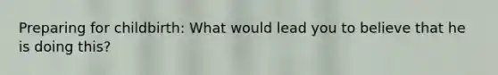 Preparing for childbirth: What would lead you to believe that he is doing this?
