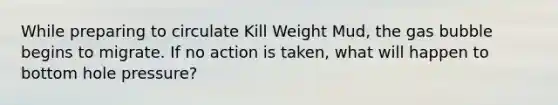 While preparing to circulate Kill Weight Mud, the gas bubble begins to migrate. If no action is taken, what will happen to bottom hole pressure?