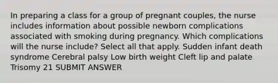 In preparing a class for a group of pregnant couples, the nurse includes information about possible newborn complications associated with smoking during pregnancy. Which complications will the nurse include? Select all that apply. Sudden infant death syndrome Cerebral palsy Low birth weight Cleft lip and palate Trisomy 21 SUBMIT ANSWER