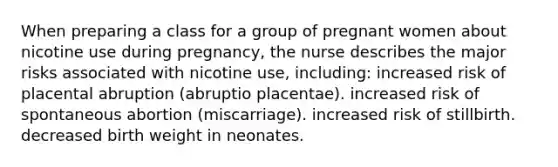 When preparing a class for a group of pregnant women about nicotine use during pregnancy, the nurse describes the major risks associated with nicotine use, including: increased risk of placental abruption (abruptio placentae). increased risk of spontaneous abortion (miscarriage). increased risk of stillbirth. decreased birth weight in neonates.