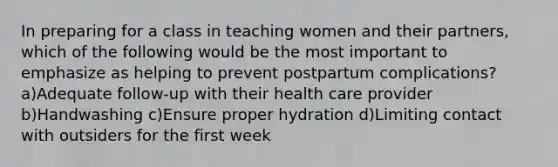 In preparing for a class in teaching women and their partners, which of the following would be the most important to emphasize as helping to prevent postpartum complications? a)Adequate follow-up with their health care provider b)Handwashing c)Ensure proper hydration d)Limiting contact with outsiders for the first week