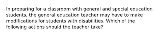 In preparing for a classroom with general and special education students, the general education teacher may have to make modifications for students with disabilities. Which of the following actions should the teacher take?