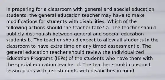 In preparing for a classroom with general and special education students, the general education teacher may have to make modifications for students with disabilities. Which of the following actions should the teacher take? a. The teacher should publicly distinguish between general and special education students b. The teacher should expect to allow all students in the classroom to have extra time on any timed assessment c. The general education teacher should review the Individualized Education Programs (IEPs) of the students who have them with the special education teacher d. The teacher should construct lesson plans with just students with disabilities in mind