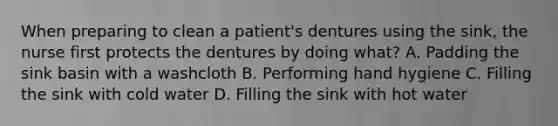 When preparing to clean a patient's dentures using the sink, the nurse first protects the dentures by doing what? A. Padding the sink basin with a washcloth B. Performing hand hygiene C. Filling the sink with cold water D. Filling the sink with hot water