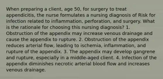 When preparing a client, age 50, for surgery to treat appendicitis, the nurse formulates a nursing diagnosis of Risk for infection related to inflammation, perforation, and surgery. What is the rationale for choosing this nursing diagnosis? 1. Obstruction of the appendix may increase venous drainage and cause the appendix to rupture. 2. Obstruction of the appendix reduces arterial flow, leading to ischemia, inflammation, and rupture of the appendix. 3. The appendix may develop gangrene and rupture, especially in a middle-aged client. 4. Infection of the appendix diminishes necrotic arterial blood flow and increases venous drainage.