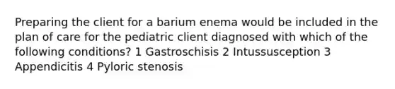 Preparing the client for a barium enema would be included in the plan of care for the pediatric client diagnosed with which of the following conditions? 1 Gastroschisis 2 Intussusception 3 Appendicitis 4 Pyloric stenosis