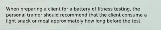 When preparing a client for a battery of fitness testing, the personal trainer should recommend that the client consume a light snack or meal approximately how long before the test