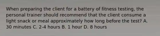 When preparing the client for a battery of fitness testing, the personal trainer should recommend that the client consume a light snack or meal approximately how long before the test? A. 30 minutes C. 2-4 hours B. 1 hour D. 8 hours