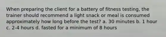 When preparing the client for a battery of fitness testing, the trainer should recommend a light snack or meal is consumed approximately how long before the test? a. 30 minutes b. 1 hour c. 2-4 hours d. fasted for a minimum of 8 hours