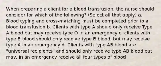 When preparing a client for a blood transfusion, the nurse should consider for which of the following? (Select all that apply) a. Blood typing and cross-matching must be completed prior to a blood transfusion b. Clients with type A should only receive Type A blood but may receive type O in an emergency c. clients with type B blood should only receive type B blood, but may receive type A in an emergency d. Clients with type AB blood are "universal recipients" and should only receive type AB blood but may, in an emergency receive all four types of blood