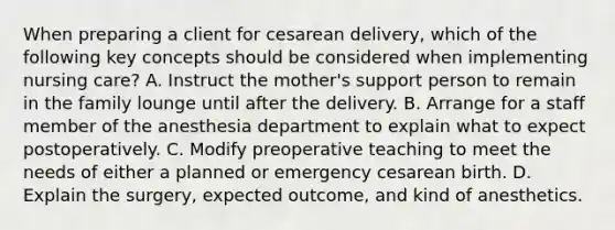 When preparing a client for cesarean delivery, which of the following key concepts should be considered when implementing nursing care? A. Instruct the mother's support person to remain in the family lounge until after the delivery. B. Arrange for a staff member of the anesthesia department to explain what to expect postoperatively. C. Modify preoperative teaching to meet the needs of either a planned or emergency cesarean birth. D. Explain the surgery, expected outcome, and kind of anesthetics.