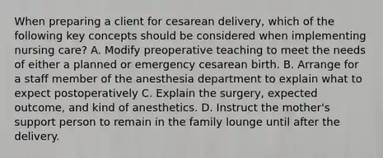 When preparing a client for cesarean delivery, which of the following key concepts should be considered when implementing nursing care? A. Modify preoperative teaching to meet the needs of either a planned or emergency cesarean birth. B. Arrange for a staff member of the anesthesia department to explain what to expect postoperatively C. Explain the surgery, expected outcome, and kind of anesthetics. D. Instruct the mother's support person to remain in the family lounge until after the delivery.