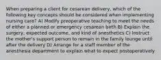 When preparing a client for cesarean delivery, which of the following key concepts should be considered when implementing nursing care? A) Modify preoperative teaching to meet the needs of either a planned or emergency cesarean birth B) Explain the surgery, expected outcome, and kind of anesthetics C) Instruct the mother's support person to remain in the family lounge until after the delivery D) Arrange for a staff member of the anesthesia department to explain what to expect postoperatively