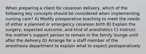 When preparing a client for cesarean delivery, which of the following key concepts should be considered when implementing nursing care? A) Modify preoperative teaching to meet the needs of either a planned or emergency cesarean birth B) Explain the surgery, expected outcome, and kind of anesthetics C) Instruct the mother's support person to remain in the family lounge until after the delivery D) Arrange for a staff member of the anesthesia department to explain what to expect postoperatively