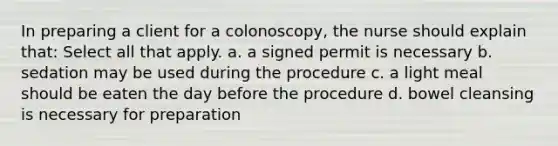 In preparing a client for a colonoscopy, the nurse should explain that: Select all that apply. a. a signed permit is necessary b. sedation may be used during the procedure c. a light meal should be eaten the day before the procedure d. bowel cleansing is necessary for preparation