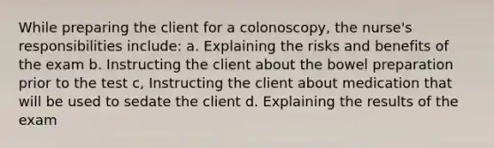 While preparing the client for a colonoscopy, the nurse's responsibilities include: a. Explaining the risks and benefits of the exam b. Instructing the client about the bowel preparation prior to the test c, Instructing the client about medication that will be used to sedate the client d. Explaining the results of the exam