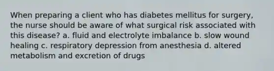 When preparing a client who has diabetes mellitus for surgery, the nurse should be aware of what surgical risk associated with this disease? a. fluid and electrolyte imbalance b. slow wound healing c. respiratory depression from anesthesia d. altered metabolism and excretion of drugs