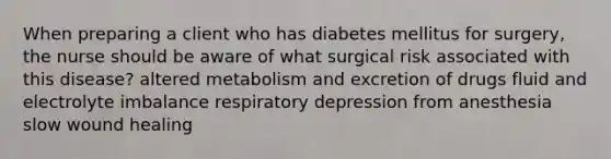 When preparing a client who has diabetes mellitus for surgery, the nurse should be aware of what surgical risk associated with this disease? altered metabolism and excretion of drugs fluid and electrolyte imbalance respiratory depression from anesthesia slow wound healing