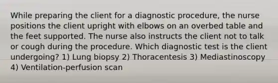 While preparing the client for a diagnostic procedure, the nurse positions the client upright with elbows on an overbed table and the feet supported. The nurse also instructs the client not to talk or cough during the procedure. Which diagnostic test is the client undergoing? 1) Lung biopsy 2) Thoracentesis 3) Mediastinoscopy 4) Ventilation-perfusion scan