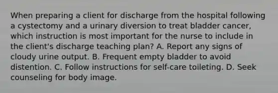 When preparing a client for discharge from the hospital following a cystectomy and a urinary diversion to treat bladder cancer, which instruction is most important for the nurse to include in the client's discharge teaching plan? A. Report any signs of cloudy urine output. B. Frequent empty bladder to avoid distention. C. Follow instructions for self-care toileting. D. Seek counseling for body image.