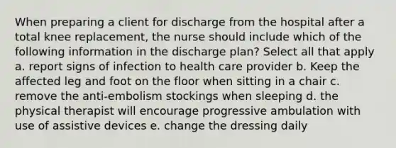 When preparing a client for discharge from the hospital after a total knee replacement, the nurse should include which of the following information in the discharge plan? Select all that apply a. report signs of infection to health care provider b. Keep the affected leg and foot on the floor when sitting in a chair c. remove the anti-embolism stockings when sleeping d. the physical therapist will encourage progressive ambulation with use of assistive devices e. change the dressing daily